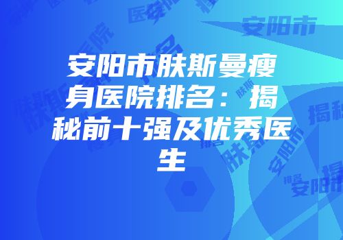 安阳市肤斯曼瘦身医院排名：揭秘前十强及优秀医生