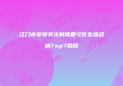 江门市爱贝芙注射隆眉弓医生排名榜Top7揭晓