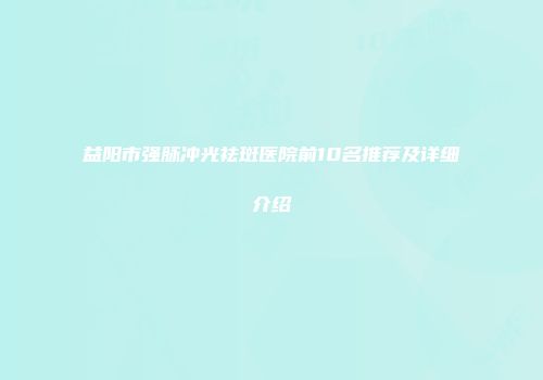 益阳市强脉冲光祛斑医院前10名推荐及详细介绍