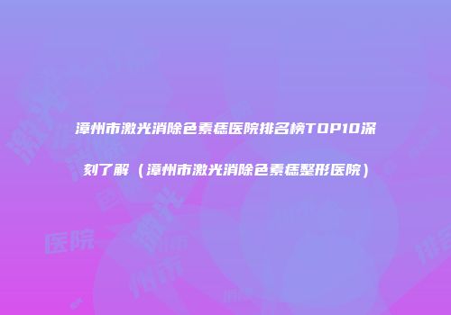 漳州市激光消除色素痣医院排名榜TOP10深刻了解（漳州市激光消除色素痣整形医院）