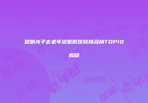 昆明光子去老年斑整形医院排名榜TOP10揭晓