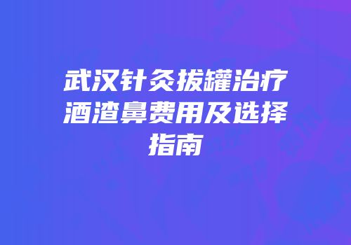 武汉针灸拔罐治疗酒渣鼻费用及选择指南