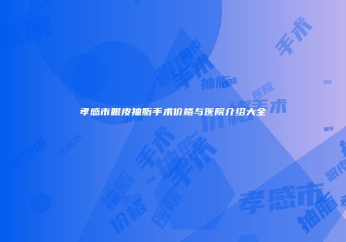 孝感市眼皮抽脂手术价格与医院介绍大全