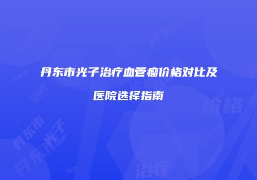 丹东市光子治疗血管瘤价格对比及医院选择指南