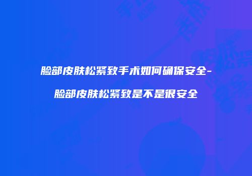 脸部皮肤松紧致手术如何确保安全-脸部皮肤松紧致是不是很安全