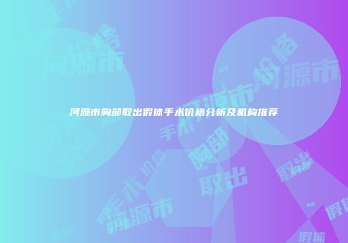 河源市胸部取出假体手术价格分析及机构推荐