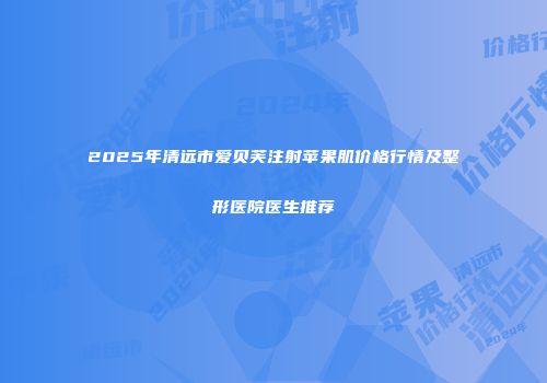 2025年清远市爱贝芙注射苹果肌价格行情及整形医院医生推荐
