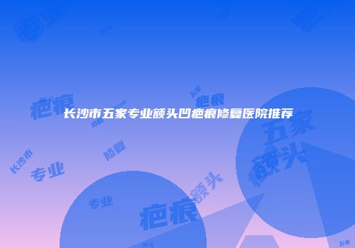 长沙市五家专业额头凹疤痕修复医院推荐