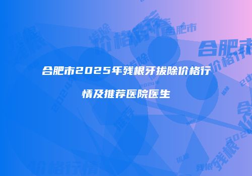 合肥市2025年残根牙拔除价格行情及推荐医院医生