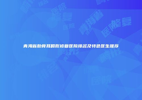 青海省肋骨耳畸形修复医院排名及特色医生推荐