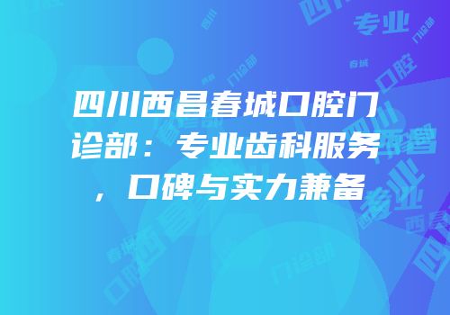 四川西昌春城口腔门诊部：专业齿科服务，口碑与实力兼备