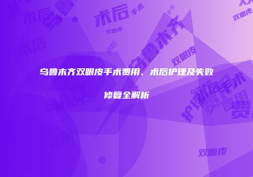 乌鲁木齐双眼皮手术费用、术后护理及失败修复全解析