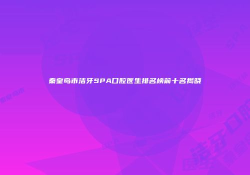 秦皇岛市洁牙SPA口腔医生排名榜前十名揭晓