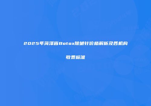 2025年菏泽省Botox除皱针价格解析及各机构收费标准