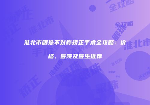 淮北市眼珠不对称矫正手术全攻略：价格、医院及医生推荐