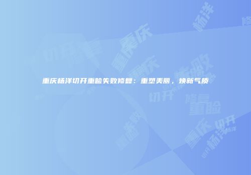 重庆杨洋切开重睑失败修复：重塑美丽，焕新气质