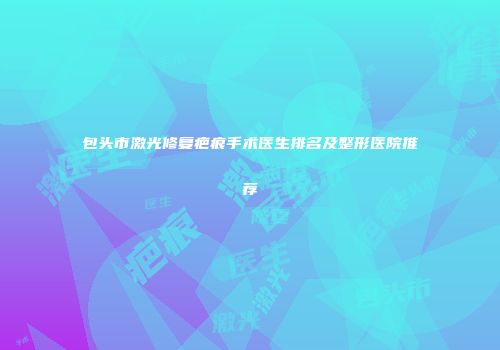包头市激光修复疤痕手术医生排名及整形医院推荐