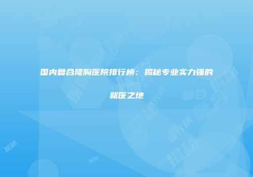 国内复合隆胸医院排行榜：揭秘专业实力强的就医之地