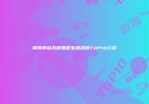 铜陵市钻石微雕医生排名榜TOP10介绍