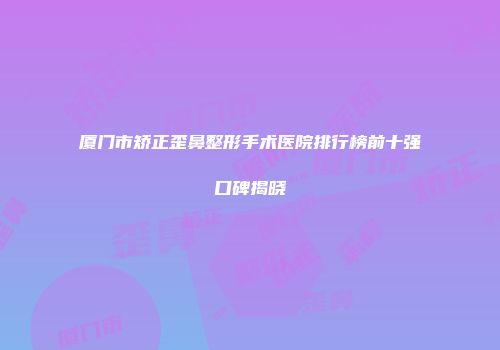 厦门市矫正歪鼻整形手术医院排行榜前十强口碑揭晓