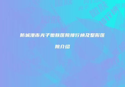 防城港市光子嫩肤医院排行榜及整形医院介绍
