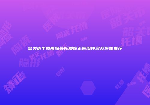 韶关市半隐形陶瓷托槽矫正医院排名及医生推荐
