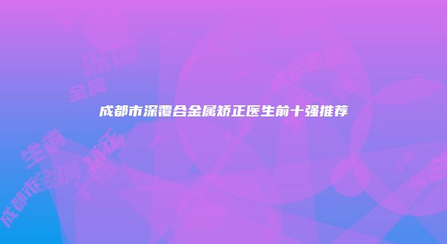 成都市深覆合金属矫正医生前十强推荐