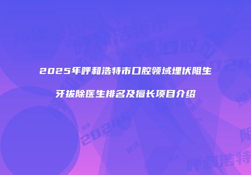 2025年呼和浩特市口腔领域埋伏阻生牙拔除医生排名及擅长项目介绍