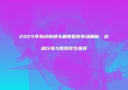 2025年铁岭市额头磨骨整形市场解析：价格行情与医院医生推荐