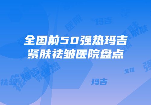 全国前50强热玛吉紧肤祛皱医院盘点