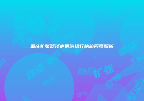 重庆扩张器淡疤医院排行榜前四强解析