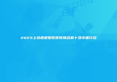 2025上饶痘疤整形医院排名前十及详细介绍