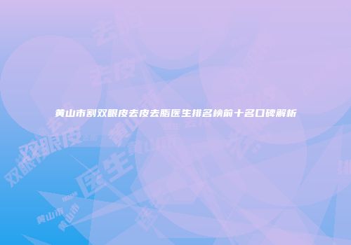 黄山市割双眼皮去皮去脂医生排名榜前十名口碑解析