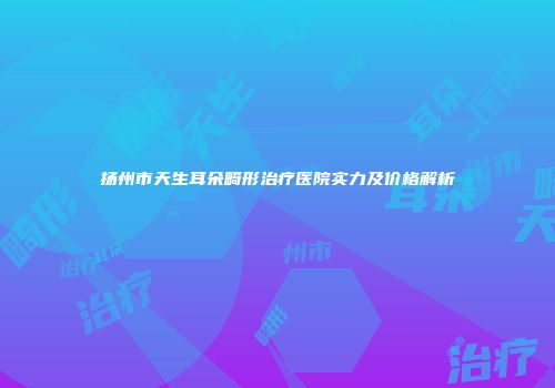 扬州市天生耳朵畸形治疗医院实力及价格解析