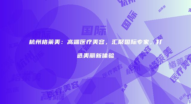 杭州格莱美：高端医疗美容，汇聚国际专家，打造美丽新体验