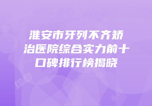 淮安市牙列不齐矫治医院综合实力前十口碑排行榜揭晓