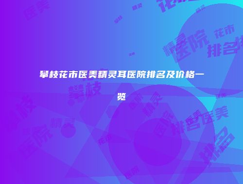 攀枝花市医美精灵耳医院排名及价格一览