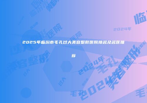 2025年临汾市毛孔过大美容整形医院排名及名医推荐
