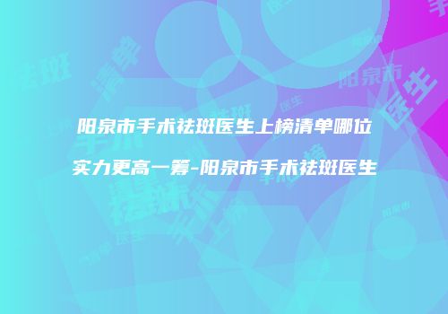 阳泉市手术祛斑医生上榜清单哪位实力更高一筹-阳泉市手术祛斑医生