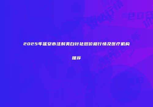 2025年延安市注射美白针祛斑价格行情及医疗机构推荐