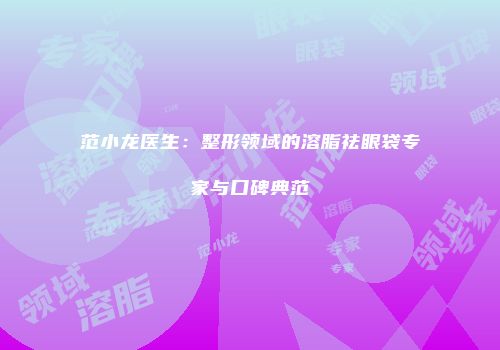 范小龙医生：整形领域的溶脂祛眼袋专家与口碑典范