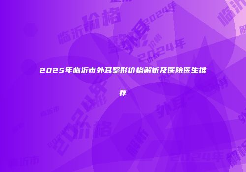2025年临沂市外耳整形价格解析及医院医生推荐