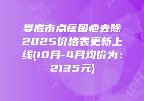 娄底市点痣留疤去除2025价格表更新上线(10月-4月均价为：2135元)