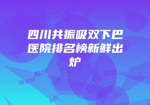 四川共振吸双下巴医院排名榜新鲜出炉