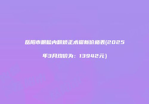 岳阳市眼睑内翻矫正术崭新价格表(2025年3月均价为：13942元）
