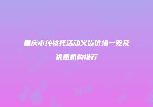 重庆市纯钛托活动义齿价格一览及优惠机构推荐