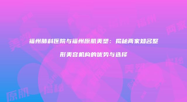 福州肺科医院与福州原肌美塑：揭秘两家知名整形美容机构的优势与选择