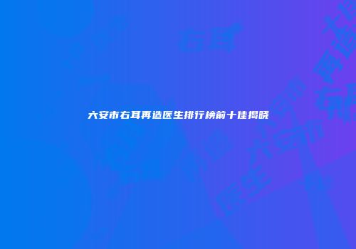 六安市右耳再造医生排行榜前十佳揭晓