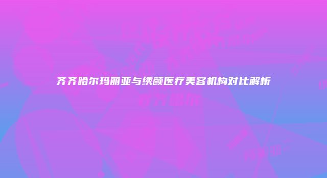 齐齐哈尔玛丽亚与绣颜医疗美容机构对比解析