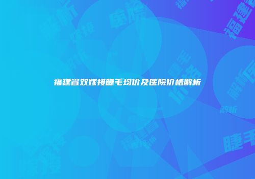福建省双嫁接睫毛均价及医院价格解析